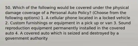 50. Which of the following would be covered under the physical damage coverage of a Personal Auto Policy? (Choose from the following options) 1. A cellular phone located in a locked vehicle 2. Custom furnishings or equipment in a pick up or van 3. Sound reproduction equipment permanently installed in the covered auto 4. A covered auto which is seized and destroyed by a government authority