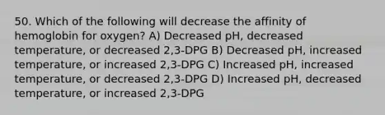 50. Which of the following will decrease the affinity of hemoglobin for oxygen? A) Decreased pH, decreased temperature, or decreased 2,3-DPG B) Decreased pH, increased temperature, or increased 2,3-DPG C) Increased pH, increased temperature, or decreased 2,3-DPG D) Increased pH, decreased temperature, or increased 2,3-DPG