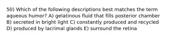 50) Which of the following descriptions best matches the term aqueous humor? A) gelatinous fluid that fills posterior chamber B) secreted in bright light C) constantly produced and recycled D) produced by lacrimal glands E) surround the retina