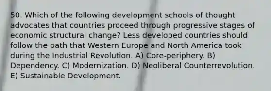 50. Which of the following development schools of thought advocates that countries proceed through progressive stages of economic structural change? Less developed countries should follow the path that Western Europe and North America took during the Industrial Revolution. A) Core-periphery. B) Dependency. C) Modernization. D) Neoliberal Counterrevolution. E) Sustainable Development.