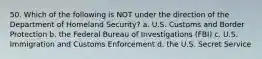 50. Which of the following is NOT under the direction of the Department of Homeland Security? a. U.S. Customs and Border Protection b. the Federal Bureau of Investigations (FBI) c. U.S. Immigration and Customs Enforcement d. the U.S. Secret Service