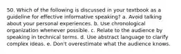 50. Which of the following is discussed in your textbook as a guideline for effective informative speaking? a. Avoid talking about your personal experiences. b. Use chronological organization whenever possible. c. Relate to the audience by speaking in technical terms. d. Use abstract language to clarify complex ideas. e. Don't overestimate what the audience knows.