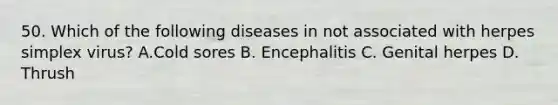 50. Which of the following diseases in not associated with herpes simplex virus? A.Cold sores B. Encephalitis C. Genital herpes D. Thrush