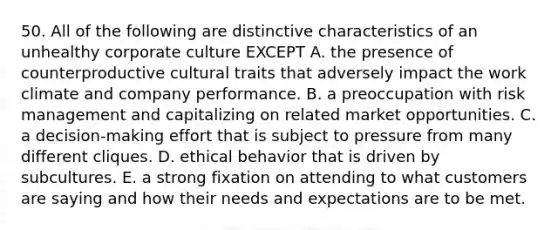 50. All of the following are distinctive characteristics of an unhealthy corporate culture EXCEPT A. the presence of counterproductive cultural traits that adversely impact the work climate and company performance. B. a preoccupation with risk management and capitalizing on related market opportunities. C. a decision-making effort that is subject to pressure from many different cliques. D. ethical behavior that is driven by subcultures. E. a strong fixation on attending to what customers are saying and how their needs and expectations are to be met.