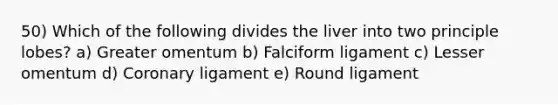 50) Which of the following divides the liver into two principle lobes? a) Greater omentum b) Falciform ligament c) Lesser omentum d) Coronary ligament e) Round ligament