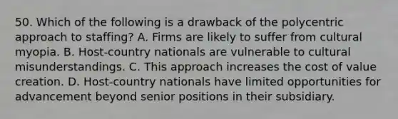 50. Which of the following is a drawback of the polycentric approach to staffing? A. Firms are likely to suffer from cultural myopia. B. Host-country nationals are vulnerable to cultural misunderstandings. C. This approach increases the cost of value creation. D. Host-country nationals have limited opportunities for advancement beyond senior positions in their subsidiary.