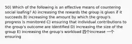 50) Which of the following is an effective means of countering social loafing? A) increasing the rewards the group is given if it succeeds B) increasing the amount by which the group's progress is monitored C) ensuring that individual contributions to the group's outcome are identified D) increasing the size of the group E) increasing the group's workload 四个increase 一个ensuring