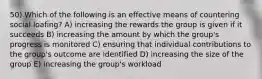 50) Which of the following is an effective means of countering social loafing? A) increasing the rewards the group is given if it succeeds B) increasing the amount by which the group's progress is monitored C) ensuring that individual contributions to the group's outcome are identified D) increasing the size of the group E) increasing the group's workload