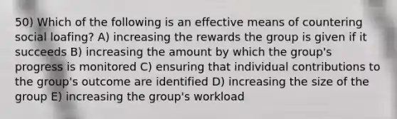 50) Which of the following is an effective means of countering social loafing? A) increasing the rewards the group is given if it succeeds B) increasing the amount by which the group's progress is monitored C) ensuring that individual contributions to the group's outcome are identified D) increasing the size of the group E) increasing the group's workload