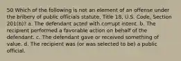 50 Which of the following is not an element of an offense under the bribery of public officials statute, Title 18, U.S. Code, Section 201(b)? a. The defendant acted with corrupt intent. b. The recipient performed a favorable action on behalf of the defendant. c. The defendant gave or received something of value. d. The recipient was (or was selected to be) a public official.