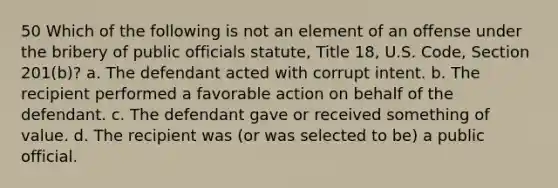 50 Which of the following is not an element of an offense under the bribery of public officials statute, Title 18, U.S. Code, Section 201(b)? a. The defendant acted with corrupt intent. b. The recipient performed a favorable action on behalf of the defendant. c. The defendant gave or received something of value. d. The recipient was (or was selected to be) a public official.