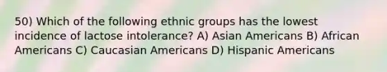 50) Which of the following ethnic groups has the lowest incidence of lactose intolerance? A) Asian Americans B) African Americans C) Caucasian Americans D) Hispanic Americans