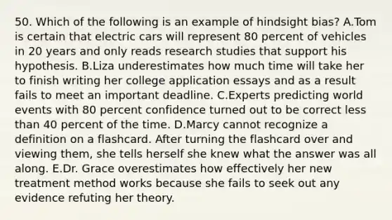 50. Which of the following is an example of hindsight bias? A.Tom is certain that electric cars will represent 80 percent of vehicles in 20 years and only reads research studies that support his hypothesis. B.Liza underestimates how much time will take her to finish writing her college application essays and as a result fails to meet an important deadline. C.Experts predicting world events with 80 percent confidence turned out to be correct less than 40 percent of the time. D.Marcy cannot recognize a definition on a flashcard. After turning the flashcard over and viewing them, she tells herself she knew what the answer was all along. E.Dr. Grace overestimates how effectively her new treatment method works because she fails to seek out any evidence refuting her theory.