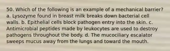 50. Which of the following is an example of a mechanical barrier? a. Lysozyme found in breast milk breaks down bacterial cell walls. b. Epithelial cells block pathogen entry into the skin. c. Antimicrobial peptides made by leukocytes are used to destroy pathogens throughout the body. d. The mucociliary escalator sweeps mucus away from the lungs and toward the mouth.