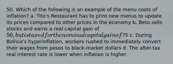 50. Which of the following is an example of the menu costs of inflation? a. Tito's Restaurant has to print new menus to update its prices compared to other prices in the economy b. Beto sells stocks and earns a real capital gain of 50, but is taxed for the nominal capital gain of75 c. During Bolivia's hyperinflation, workers rushed to immediately convert their wages from pesos to black-market dollars d. The after-tax real interest rate is lower when inflation is higher