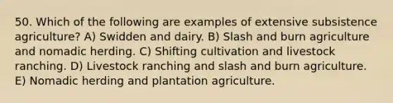 50. Which of the following are examples of extensive subsistence agriculture? A) Swidden and dairy. B) Slash and burn agriculture and nomadic herding. C) Shifting cultivation and livestock ranching. D) Livestock ranching and slash and burn agriculture. E) Nomadic herding and plantation agriculture.