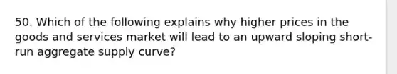 50. Which of the following explains why higher prices in the goods and services market will lead to an upward sloping short-run aggregate supply curve?