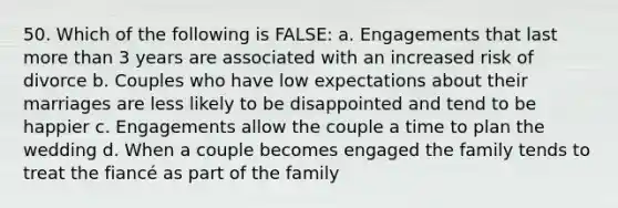 50. Which of the following is FALSE: a. Engagements that last more than 3 years are associated with an increased risk of divorce b. Couples who have low expectations about their marriages are less likely to be disappointed and tend to be happier c. Engagements allow the couple a time to plan the wedding d. When a couple becomes engaged the family tends to treat the fiancé as part of the family