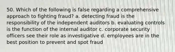 50. ​Which of the following is false regarding a comprehensive approach to fighting fraud? a. detecting fraud is the responsibility of the independent auditors b. evaluating controls is the function of the internal auditor c. corporate security officers see their role as investigative d. employees are in the best position to prevent and spot fraud