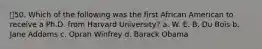 50. Which of the following was the first African American to receive a Ph.D. from Harvard University? a. W. E. B. Du Bois b. Jane Addams c. Oprah Winfrey d. Barack Obama