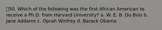 50. Which of the following was the first African American to receive a Ph.D. from Harvard University? a. W. E. B. Du Bois b. Jane Addams c. Oprah Winfrey d. Barack Obama