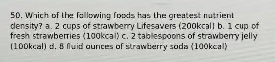 50. Which of the following foods has the greatest nutrient density? a. 2 cups of strawberry Lifesavers (200kcal) b. 1 cup of fresh strawberries (100kcal) c. 2 tablespoons of strawberry jelly (100kcal) d. 8 fluid ounces of strawberry soda (100kcal)