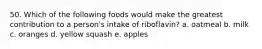 50. Which of the following foods would make the greatest contribution to a person's intake of riboflavin? a. oatmeal b. milk c. oranges d. yellow squash e. apples