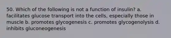 50. Which of the following is not a function of insulin? a. facilitates glucose transport into the cells, especially those in muscle b. promotes glycogenesis c. promotes glycogenolysis d. inhibits gluconeogenesis