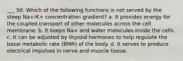 ___ 50. Which of the following functions is not served by the steep Na+/K+ concentration gradient? a. It provides energy for the coupled transport of other molecules across the cell membrane. b. It keeps Na+ and water molecules inside the cells. c. It can be adjusted by thyroid hormones to help regulate the basal metabolic rate (BMR) of the body. d. It serves to produce electrical impulses in nerve and muscle tissue.