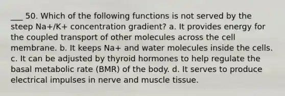 ___ 50. Which of the following functions is not served by the steep Na+/K+ concentration gradient? a. It provides energy for the coupled transport of other molecules across the cell membrane. b. It keeps Na+ and water molecules inside the cells. c. It can be adjusted by thyroid hormones to help regulate the basal metabolic rate (BMR) of the body. d. It serves to produce electrical impulses in nerve and muscle tissue.