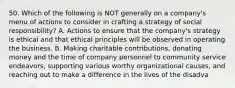 50. Which of the following is NOT generally on a company's menu of actions to consider in crafting a strategy of social responsibility? A. Actions to ensure that the company's strategy is ethical and that ethical principles will be observed in operating the business. B. Making charitable contributions, donating money and the time of company personnel to community service endeavors, supporting various worthy organizational causes, and reaching out to make a difference in the lives of the disadva