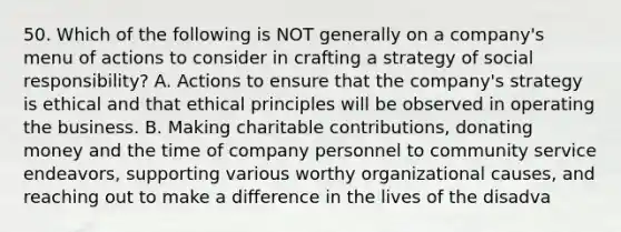 50. Which of the following is NOT generally on a company's menu of actions to consider in crafting a strategy of social responsibility? A. Actions to ensure that the company's strategy is ethical and that ethical principles will be observed in operating the business. B. Making charitable contributions, donating money and the time of company personnel to community service endeavors, supporting various worthy organizational causes, and reaching out to make a difference in the lives of the disadva