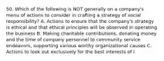 50. Which of the following is NOT generally on a company's menu of actions to consider in crafting a strategy of social responsibility? A. Actions to ensure that the company's strategy is ethical and that ethical principles will be observed in operating the business B. Making charitable contributions, donating money and the time of company personnel to community service endeavors, supporting various worthy organizational causes C. Actions to look out exclusively for the best interests of i