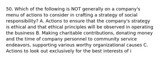 50. Which of the following is NOT generally on a company's menu of actions to consider in crafting a strategy of social responsibility? A. Actions to ensure that the company's strategy is ethical and that ethical principles will be observed in operating the business B. Making charitable contributions, donating money and the time of company personnel to community service endeavors, supporting various worthy organizational causes C. Actions to look out exclusively for the best interests of i