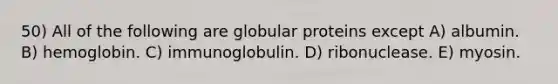 50) All of the following are globular proteins except A) albumin. B) hemoglobin. C) immunoglobulin. D) ribonuclease. E) myosin.