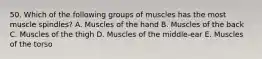 50. Which of the following groups of muscles has the most muscle spindles? A. Muscles of the hand B. Muscles of the back C. Muscles of the thigh D. Muscles of the middle-ear E. Muscles of the torso