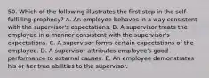 50. Which of the following illustrates the first step in the self-fulfilling prophecy? A. An employee behaves in a way consistent with the supervisor's expectations. B. A supervisor treats the employee in a manner consistent with the supervisor's expectations. C. A supervisor forms certain expectations of the employee. D. A supervisor attributes employee's good performance to external causes. E. An employee demonstrates his or her true abilities to the supervisor.