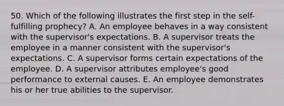 50. Which of the following illustrates the first step in the self-fulfilling prophecy? A. An employee behaves in a way consistent with the supervisor's expectations. B. A supervisor treats the employee in a manner consistent with the supervisor's expectations. C. A supervisor forms certain expectations of the employee. D. A supervisor attributes employee's good performance to external causes. E. An employee demonstrates his or her true abilities to the supervisor.