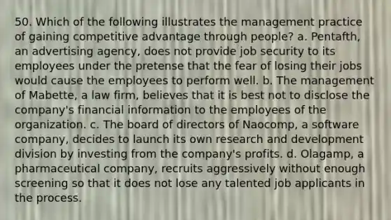 50. Which of the following illustrates the management practice of gaining competitive advantage through people? a. Pentafth, an advertising agency, does not provide job security to its employees under the pretense that the fear of losing their jobs would cause the employees to perform well. b. The management of Mabette, a law firm, believes that it is best not to disclose the company's financial information to the employees of the organization. c. The board of directors of Naocomp, a software company, decides to launch its own research and development division by investing from the company's profits. d. Olagamp, a pharmaceutical company, recruits aggressively without enough screening so that it does not lose any talented job applicants in the process.