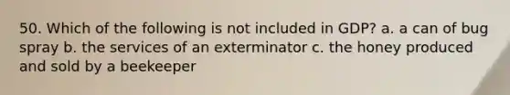 50. Which of the following is not included in GDP? a. a can of bug spray b. the services of an exterminator c. the honey produced and sold by a beekeeper