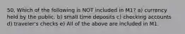 50. Which of the following is NOT included in M1? a) currency held by the public. b) small time deposits c) checking accounts d) traveler's checks e) All of the above are included in M1.