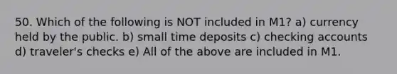 50. Which of the following is NOT included in M1? a) currency held by the public. b) small time deposits c) checking accounts d) traveler's checks e) All of the above are included in M1.