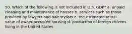 50. Which of the following is not included in U.S. GDP? a. unpaid cleaning and maintenance of houses b. services such as those provided by lawyers and hair stylists c. the estimated rental value of owner-occupied housing d. production of foreign citizens living in the United States