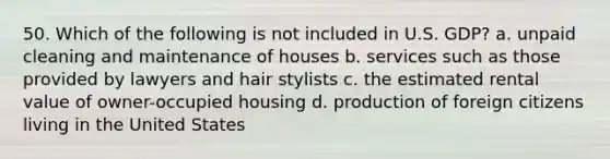 50. Which of the following is not included in U.S. GDP? a. unpaid cleaning and maintenance of houses b. services such as those provided by lawyers and hair stylists c. the estimated rental value of owner-occupied housing d. production of foreign citizens living in the United States