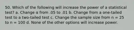 50. Which of the following will increase the power of a statistical test? a. Change α from .05 to .01 b. Change from a one-tailed test to a two-tailed test c. Change the sample size from n = 25 to n = 100 d. None of the other options will increase power.