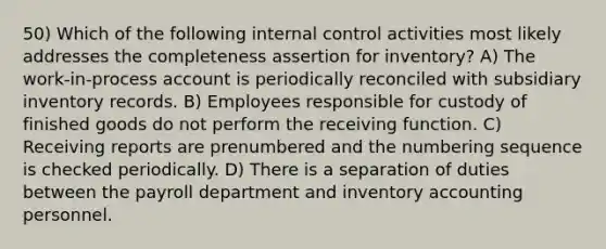 50) Which of the following internal control activities most likely addresses the completeness assertion for inventory? A) The work-in-process account is periodically reconciled with subsidiary inventory records. B) Employees responsible for custody of finished goods do not perform the receiving function. C) Receiving reports are prenumbered and the numbering sequence is checked periodically. D) There is a separation of duties between the payroll department and inventory accounting personnel.