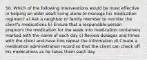 50. Which of the following interventions would be most effective in helping an older adult living alone to manage his medication regimen? a) Ask a neighbor or family member to monitor the client's medications b) Ensure that a responsible person prepours the medication for the week into medication containers marked with the name of each day c) Review dosages and times with the client and have him repeat the information d) Create a medication administration record so that the client can check off his medications as he takes them each day