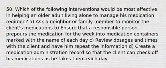 50. Which of the following interventions would be most effective in helping an older adult living alone to manage his medication regimen? a) Ask a neighbor or family member to monitor the client's medications b) Ensure that a responsible person prepours the medication for the week into medication containers marked with the name of each day c) Review dosages and times with the client and have him repeat the information d) Create a medication administration record so that the client can check off his medications as he takes them each day