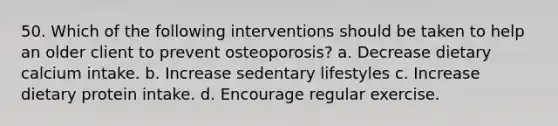 50. Which of the following interventions should be taken to help an older client to prevent osteoporosis? a. Decrease dietary calcium intake. b. Increase sedentary lifestyles c. Increase dietary protein intake. d. Encourage regular exercise.