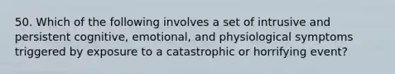 50. Which of the following involves a set of intrusive and persistent cognitive, emotional, and physiological symptoms triggered by exposure to a catastrophic or horrifying event?